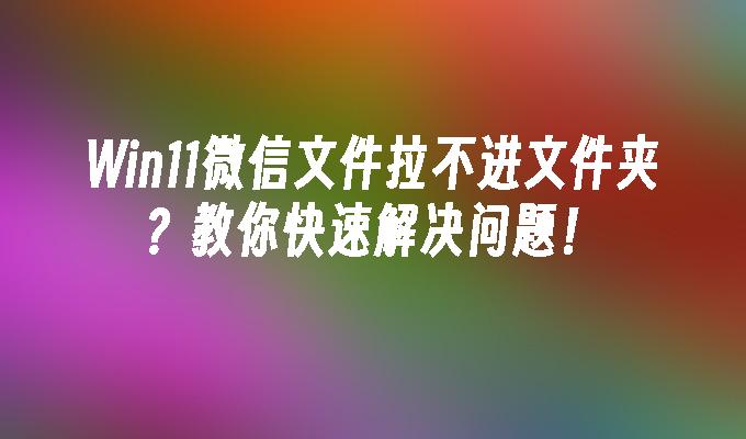 Win11微信文件拉不进文件夹？教你快速解决问题！