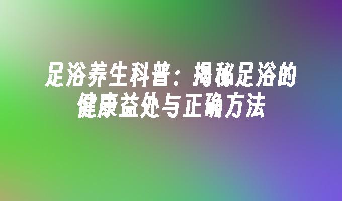 足浴养生科普：揭秘足浴的健康益处与正确方法