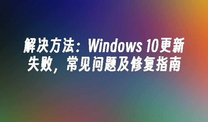 解决方法：Windows 10更新失败，常见问题及修复指南