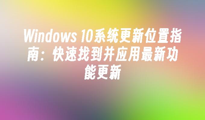 Windows 10系统更新位置指南：快速找到并应用最新功能更新