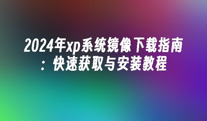 2024年xp系统镜像下载指南：快速获取与安装教程