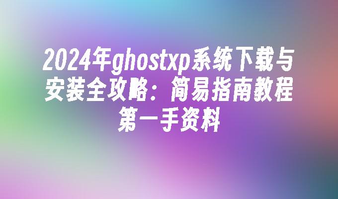 2024年ghostxp系统下载与安装全攻略：简易指南教程第一手资料