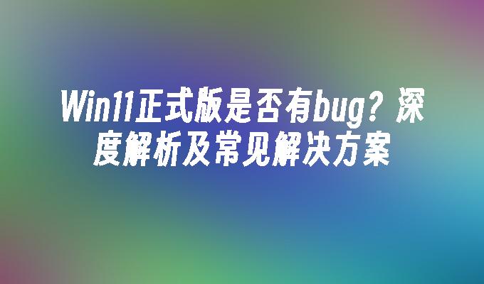 Win11正式版是否有bug？深度解析及常见解决方案