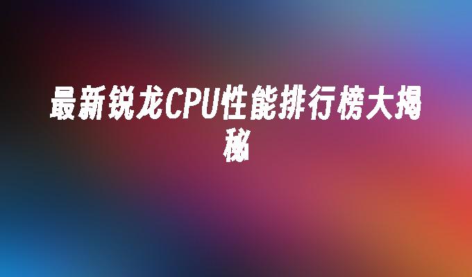 最新锐龙CPU性能排行榜大揭秘