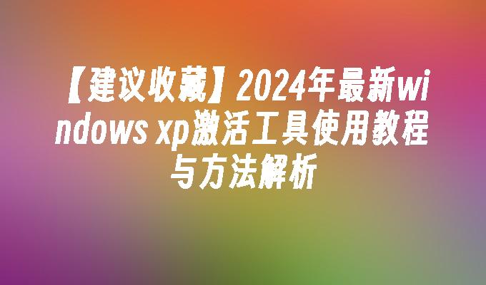 【建议收藏】2024年最新windows xp激活工具使用教程与方法解析