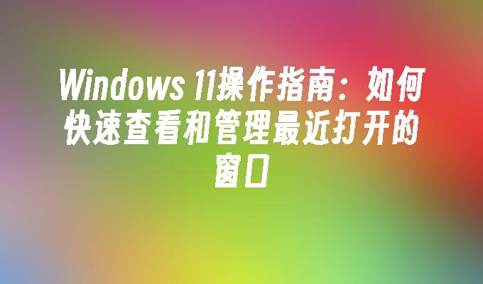 Windows 11操作指南：如何快速查看和管理最近打开的窗口