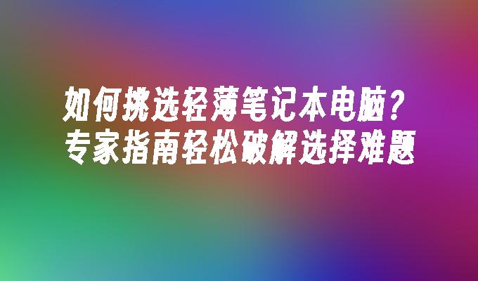 如何挑选轻薄笔记本电脑？专家指南轻松破解选择难题