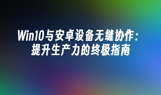 Win10与安卓设备无缝协作：提升生产力的终极指南