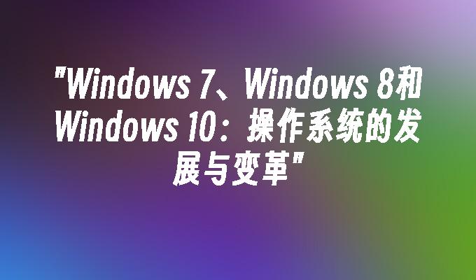 Windows 7、Windows 8和Windows 10：操作系统的发展与变革