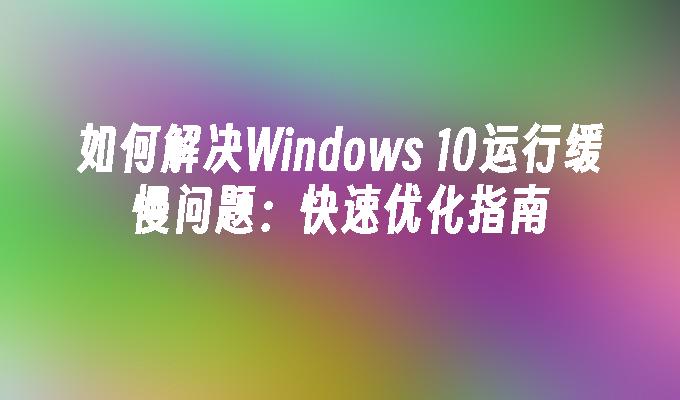 如何解决Windows 10运行缓慢问题：快速优化指南