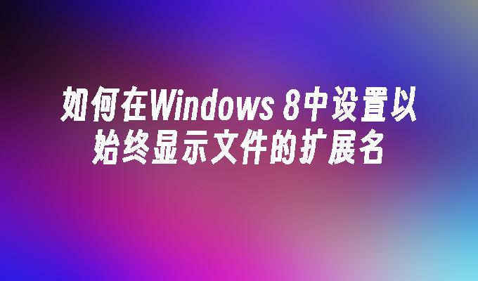 如何在Windows 8中设置以始终显示文件的扩展名