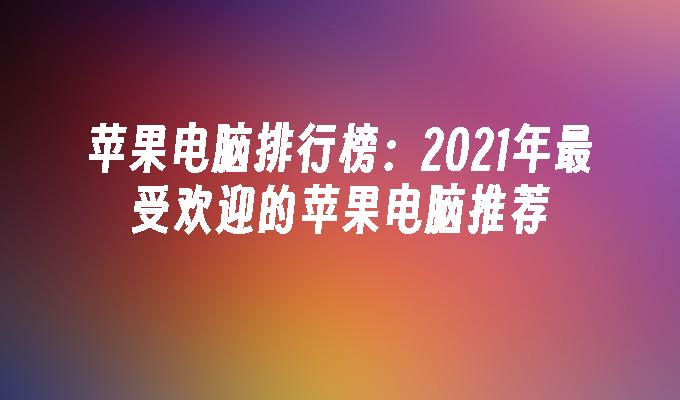 苹果电脑排行榜：2021年最受欢迎的苹果电脑推荐