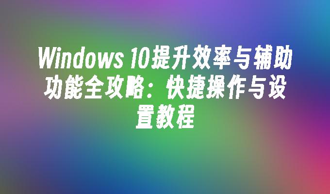 Windows 10提升效率与辅助功能全攻略：快捷操作与设置教程