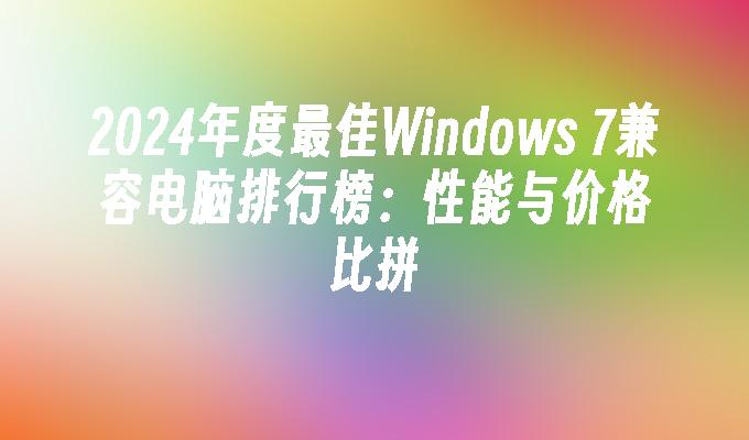 2024年度最佳Windows 7兼容电脑排行榜：性能与价格比拼