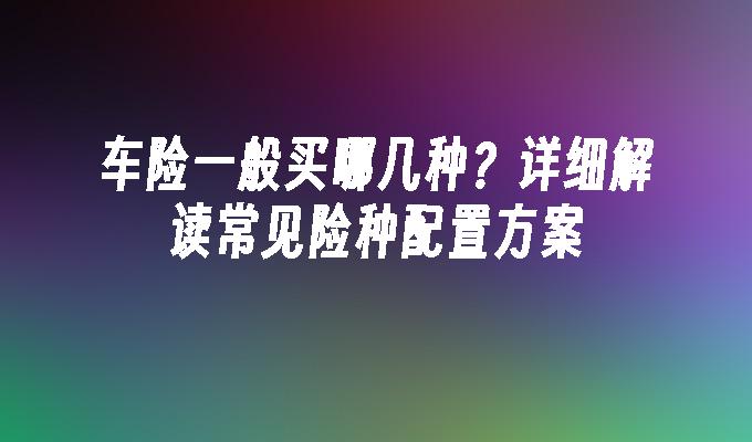 车险一般买哪几种？详细解读常见险种配置方案