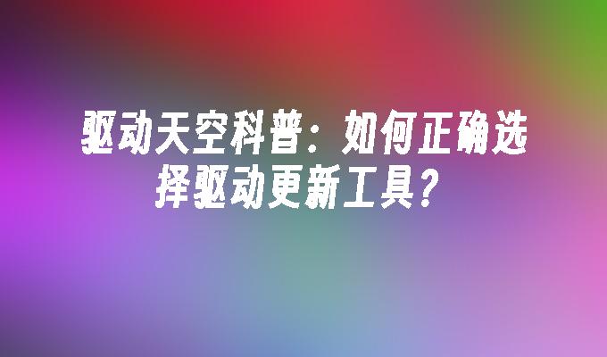 驱动天空科普：如何正确选择驱动更新工具？