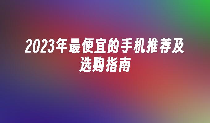 2023年最便宜的手机推荐及选购指南