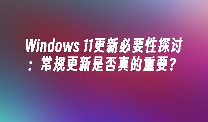 Windows 11更新必要性探讨：常规更新是否真的重要？