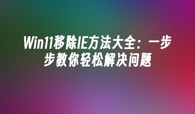 Win11移除IE方法大全：一步步教你轻松解决问题