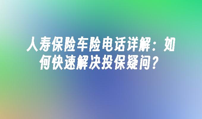 人寿保险车险电话详解：如何快速解决投保疑问？