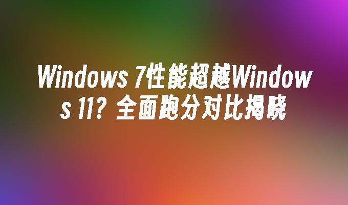 Windows 7性能超越Windows 11？全面跑分对比揭晓