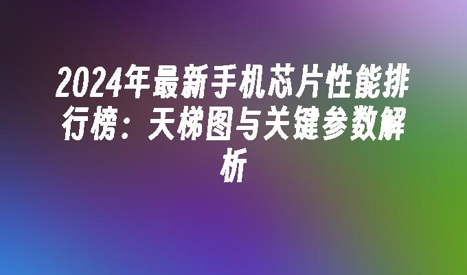 2024年最新手机芯片性能排行榜：天梯图与关键参数解析