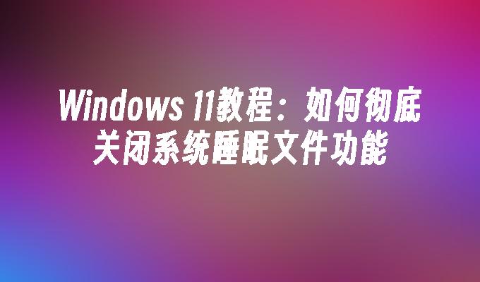 Windows 11教程：如何彻底关闭系统睡眠文件功能