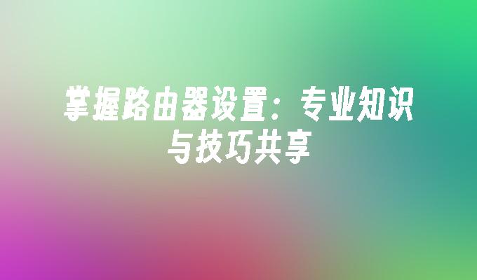 掌握路由器设置：专业知识与技巧共享