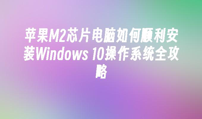 苹果M2芯片电脑如何顺利安装Windows 10操作系统全攻略