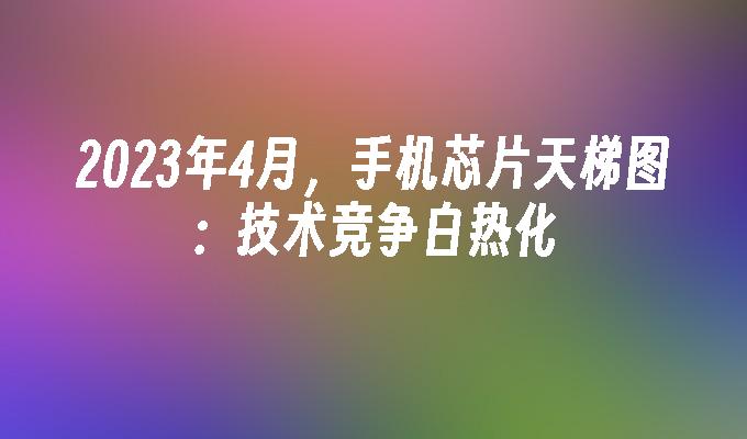 2023年4月，手机芯片天梯图：技术竞争白热化