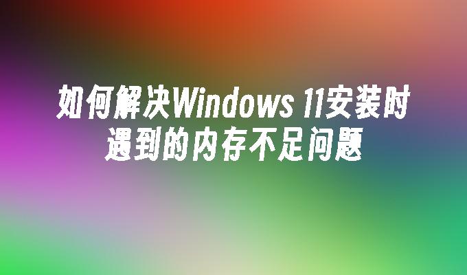 如何解决Windows 11安装时遇到的内存不足问题