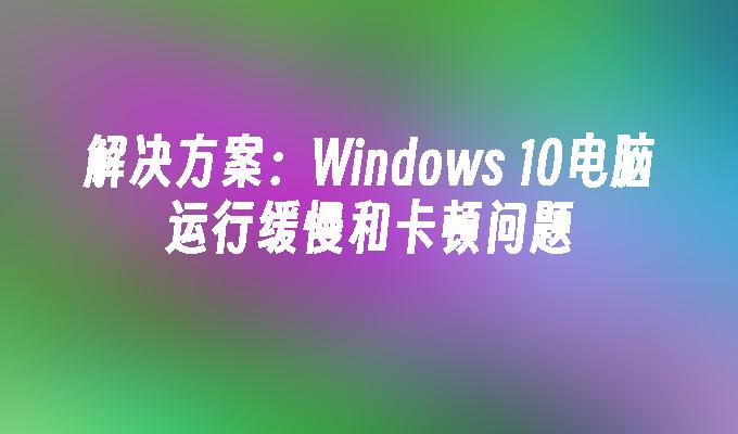 解决方案：Windows 10电脑运行缓慢和卡顿问题