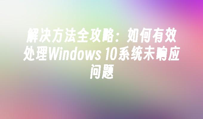 解决方法全攻略：如何有效处理Windows 10系统未响应问题