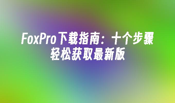 FoxPro下载指南：十个步骤轻松获取最新版