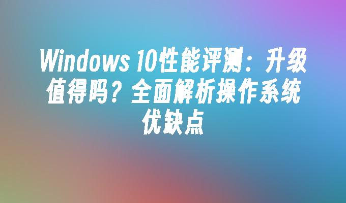 Windows 10性能评测：升级值得吗？全面解析操作系统优缺点