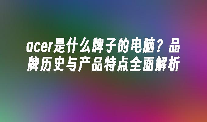 acer是什么牌子的电脑？品牌历史与产品特点全面解析