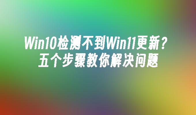 Win10检测不到Win11更新？五个步骤教你解决问题