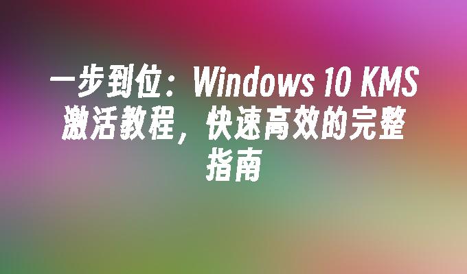 一步到位：Windows 10 KMS激活教程，快速高效的完整指南