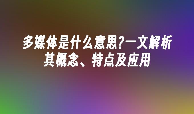 多媒体是什么意思?一文解析其概念、特点及应用