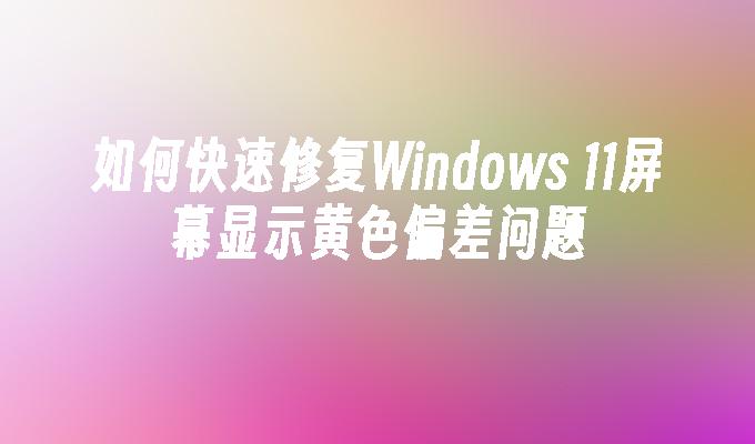 如何快速修复Windows 11屏幕显示黄色偏差问题