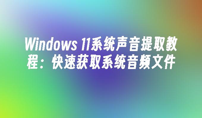 Windows 11系统声音提取教程：快速获取系统音频文件