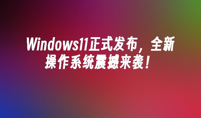 Windows11正式发布，全新操作系统震撼来袭！