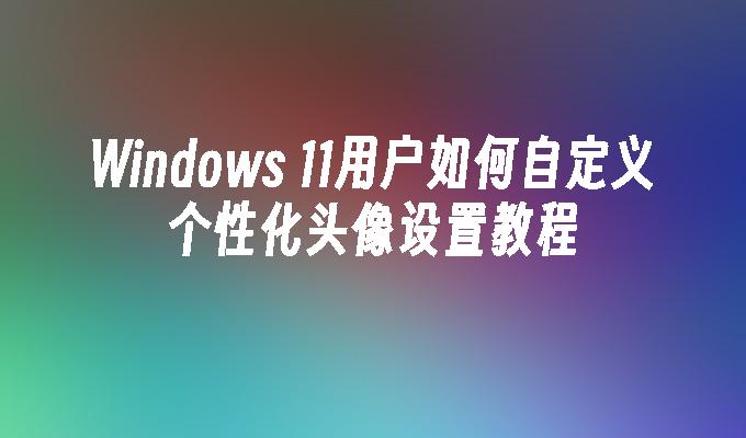 Windows 11用户如何自定义个性化头像设置教程