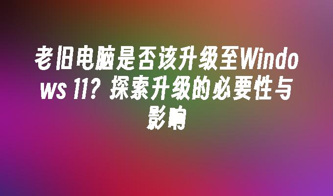 老旧电脑是否该升级至Windows 11？探索升级的必要性与影响