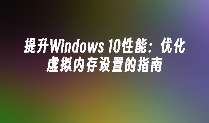 提升Windows 10性能：优化虚拟内存设置的指南