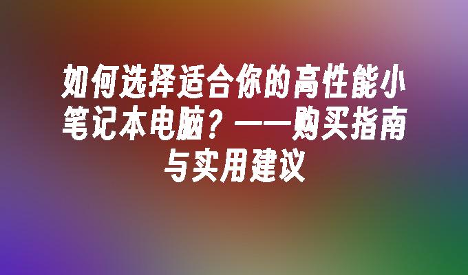 如何选择适合你的高性能小笔记本电脑？——购买指南与实用建议