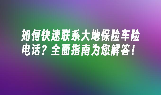 如何快速联系大地保险车险电话？全面指南为您解答！