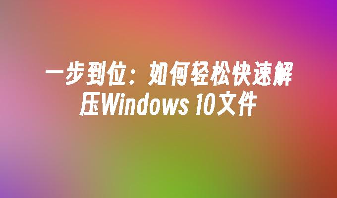 一步到位：如何轻松快速解压Windows 10文件