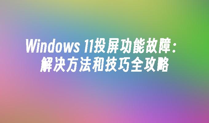 Windows 11投屏功能故障：解决方法和技巧全攻略