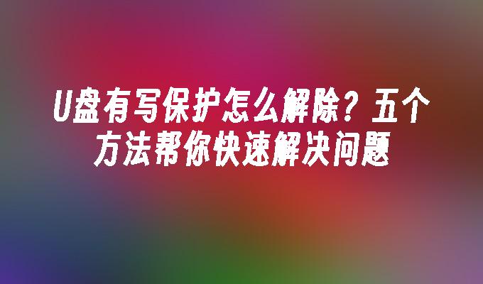 U盘有写保护怎么解除？五个方法帮你快速解决问题